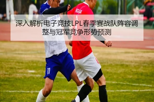 深入解析电子竞技LPL春季赛战队阵容调整与冠军竞争形势预测